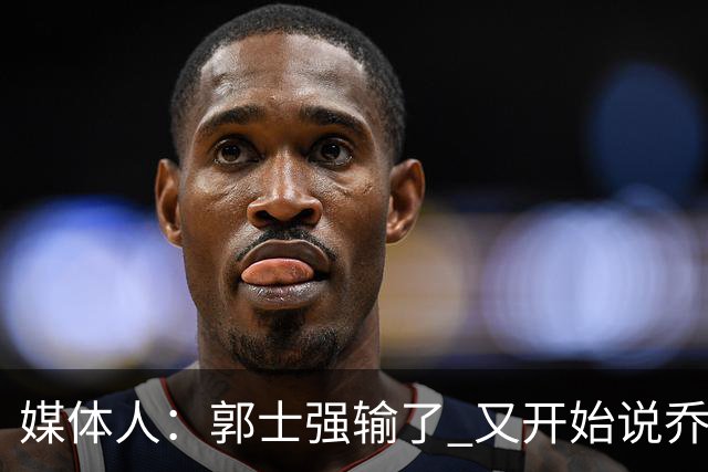 媒体人：郭士强输了 又开始说乔尔杰维奇行了？那有点可笑了